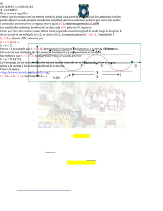90
SISTEMAS RESONANTES
CUERDAS
De acuerdo a la gráfica
Vemos que los nodos son los puntos donde la onda toca al eje de propagación los antinodos son los
puntos donde la onda alcanza su máxima amplitud. Además podemos deducir que entre dos nodos
o antinodos consecutivos la separación es igual a λ/2, en forma general n/2, nN
Las amplitudes máximas (antinodos) se dan cada n/4, para n ∈Ν, impares.
Como ya vimos dos nodos consecutivos están separados media longitud de onda luego la longitud L
de la cuerda es un múltiplo de λ/2, es decir, n/2., de manera general L = nn /2. Despejando λ
λn = 2L/n, donde nN. sabemos que
fn = v / (2L/n) →
fn = nv / 2L
Para n = 1 se cumple que f1 = v / 2L denominada frecuencia fundamental, a partir de ella las otras
frecuencias son múltiplos de la frecuencia fundamental y se denominan armónicos.
Recordemos que v = √ (T /) sustituyendo v en la ecuación anterior
fn = (n / 2L) (T/)
La frecuencia de los modos normales en una cuerda depende de su longitud de la fuerza que se
aplica a la cuerda y de la densidad lineal de la misma.
Enlace de apoyo.
- http://www.falstad.com/loadedstring/
v = λnfn → fn = v / λn sustituyendo λn →
 