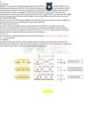 91
o Problema
Middle C on a piano has a fundamental frequency of 262 Hz, and the first A above middle C has a
fundamental frequency of 440 Hz. A) Calculate the frequencies of the next two harmonics of the C
string. B) If the A and C strings have the same linear mass density μ and length L, determine the
ratio of tensions in the two strings. C) What if we look inside a real piano? In this case, the
assumption we made in part (B) is only partially true. The string densities are equal, but the length
of the A string is only 64 percent of the length of the C string. What is the ratio of their tensions?
TUBOS SONOROS
Un tubo sonoro es un tubo largo y delgado cuya columna de aire que contiene resuena según una
vibración particular que recibe desde la parte abierta del tubo.
Tubos sonoros abiertos
Los tubos abiertos son tubos sonoros cuyos extremos son abiertos. Las ondas en los tubos
abiertos son longitudinales como muestra la figura la cual permite distinguir nodos y vientres.
La secuencia de nodos corresponde a la de los N, es decir, 1, 2, 3, 4, 5… por lo tanto la frecuencia
donde se dan los armónicos de un tubo abierto viene dada por
fn = nv / 2L
Las frecuencias se pueden expresar en función de la primera f2 = 2f1, f3 = 3f1, f4 = 4f1, f5 = 5f1, f6 =
6f1… sucesivamente
o Problema
A section of drainage culvert 1,23m in length makes a howling noise when the wind blows. A)
Determine the frequencies of the first three harmonics of the culvert if it is cylindrical in shape and
open at both ends. Take v =343 m/s as the speed of sound in air.
 