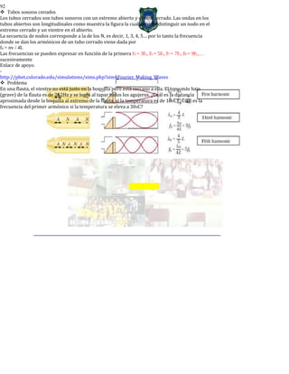 92
Tubos sonoros cerrados
Los tubos cerrados son tubos sonoros con un extremo abierto y el otro cerrado. Las ondas en los
tubos abiertos son longitudinales como muestra la figura la cual permite distinguir un nodo en el
extremo cerrado y un vientre en el abierto.
La secuencia de nodos corresponde a la de los N, es decir, 1, 3, 4, 5… por lo tanto la frecuencia
donde se dan los armónicos de un tubo cerrado viene dada por
fn = nv / 4L
Las frecuencias se pueden expresar en función de la primera f3 = 3f1, f5 = 5f1, f7 = 7f1, f9 = 9f1,…
sucesivamente
Enlace de apoyo.
-
http://phet.colorado.edu/simulations/sims.php?sim=Fourier_Making_Waves
Problema
En una flauta, el vientre no está justo en la boquilla pero está cercano a ella. El tono más bajo
(grave) de la flauta es de 262Hz y se logra al tapar todos los agujeros. ¿Cuál es la distancia
aproximada desde la boquilla al extremo de la flauta, si la temperatura es de 180C? ¿Cuál es la
frecuencia del primer armónico si la temperatura se eleva a 300C?
 