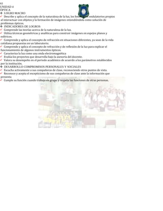 93
UNIDAD 4
ÓPTICA
LOGRO MACRO
Describe y aplica el concepto de la naturaleza de la luz, los fenómenos ondulatorios propios
al interactuar con objetos y la formación de imágenes entendiéndola como solución de
problemas ópticos.
INDICADORES DE LOGROS
Comprende las teorías acerca de la naturaleza de la luz.
Utiliza técnicas geométricas y analíticas para construir imágenes en espejos planos y
esféricos.
Comprende y aplica el concepto de refracción en situaciones diferentes, ya sean de la vida
cotidiana propuestas en un laboratorio.
Comprende y aplica el concepto de refracción y de reflexión de la luz para explicar el
funcionamiento de algunos instrumentos ópticos.
Caracteriza la luz como una onda electromagnética
Evalúa los proyectos que desarrolla bajo la asesoría del docente.
Valora su desempeño en el periodo académico de acuerdo a los parámetros establecidos
por la institución.
DESARROLLO COMPROMISOS PERSONALES Y SOCIALES
Escucha activamente a sus compañeras de clase, reconociendo otros puntos de vista.
Reconoce y acepta el escepticismo de sus compañeras de clase ante la información que
presenta
Cumple su función cuando trabaja en grupo y respeta las funciones de otras personas.
 