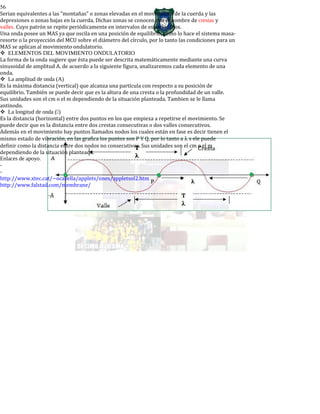 56
Serian equivalentes a las “montañas” o zonas elevadas en el movimiento de la cuerda y las
depresiones o zonas bajas en la cuerda. Dichas zonas se conocen con el nombre de crestas y
valles. Cuyo patrón se repite periódicamente en intervalos de espacios fijos.
Una onda posee un MAS ya que oscila en una posición de equilibrio, como lo hace el sistema masa-
resorte o la proyección del MCU sobre el diámetro del círculo, por lo tanto las condiciones para un
MAS se aplican al movimiento ondulatorio.
ELEMENTOS DEL MOVIMIENTO ONDULATORIO
La forma de la onda sugiere que ésta puede ser descrita matemáticamente mediante una curva
sinusoidal de amplitud A. de acuerdo a la siguiente figura, analizaremos cada elemento de una
onda.
La amplitud de onda (A)
Es la máxima distancia (vertical) que alcanza una partícula con respecto a su posición de
equilibrio. También se puede decir que es la altura de una cresta o la profundidad de un valle.
Sus unidades son el cm o el m dependiendo de la situación planteada. Tambien se le llama
antinodo.
La longitud de onda ()
Es la distancia (horizontal) entre dos puntos en los que empieza a repetirse el movimiento. Se
puede decir que es la distancia entre dos crestas consecutivas o dos valles consecutivos.
Además en el movimiento hay puntos llamados nodos los cuales están en fase es decir tienen el
mismo estado de vibración, en las grafica los puntos son P Y Q, por lo tanto a λ s ele puede
definir como la distancia entre dos nodos no consecutivos. Sus unidades son el cm o el m
dependiendo de la situación planteada.
Enlaces de apoyo.
-
-
http://www.xtec.cat/~ocasella/applets/ones/appletsol2.htm
http://www.falstad.com/membrane/
 