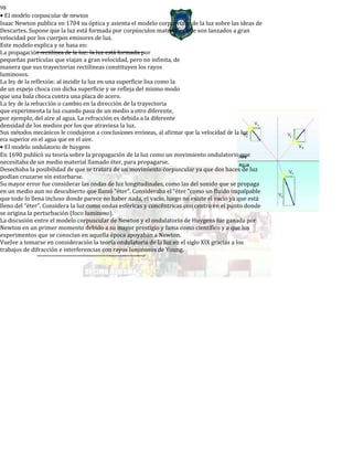 98
• El modelo corpuscular de newton
Isaac Newton publica en 1704 su óptica y asienta el modelo corpuscular de la luz sobre las ideas de
Descartes. Supone que la luz está formada por corpúsculos materiales que son lanzados a gran
velocidad por los cuerpos emisores de luz.
Este modelo explica y se basa en:
La propagación rectilínea de la luz: la luz está formada por
pequeñas partículas que viajan a gran velocidad, pero no infinita, de
manera que sus trayectorias rectilíneas constituyen los rayos
luminosos.
La ley de la reflexión: al incidir la luz en una superficie lisa como la
de un espejo choca con dicha superficie y se refleja del mismo modo
que una bala choca contra una placa de acero.
La ley de la refracción o cambio en la dirección de la trayectoria
que experimenta la luz cuando pasa de un medio a otro diferente,
por ejemplo, del aire al agua. La refracción es debida a la diferente
densidad de los medios por los que atraviesa la luz.
Sus métodos mecánicos le condujeron a conclusiones erróneas, al afirmar que la velocidad de la luz
era superior en el agua que en el aire.
• El modelo ondulatorio de huygens
En 1690 publicó su teoría sobre la propagación de la luz como un movimiento ondulatorio que
necesitaba de un medio material llamado éter, para propagarse.
Desechaba la posibilidad de que se tratara de un movimiento corpuscular ya que dos haces de luz
podían cruzarse sin estorbarse.
Su mayor error fue considerar las ondas de luz longitudinales, como las del sonido que se propaga
en un medio aun no descubierto que llamó “éter”. Consideraba el “éter “como un fluido impalpable
que todo lo llena incluso donde parece no haber nada, el vacío, luego no existe el vacío ya que está
lleno del “éter”. Considera la luz como ondas esféricas y concéntricas con centro en el punto donde
se origina la perturbación (foco luminoso).
La discusión entre el modelo corpuscular de Newton y el ondulatorio de Huygens fue ganada por
Newton en un primer momento debido a su mayor prestigio y fama como científico y a que los
experimentos que se conocían en aquella época apoyaban a Newton.
Vuelve a tomarse en consideración la teoría ondulatoria de la luz en el siglo XIX gracias a los
trabajos de difracción e interferencias con rayos luminosos de Young.
 