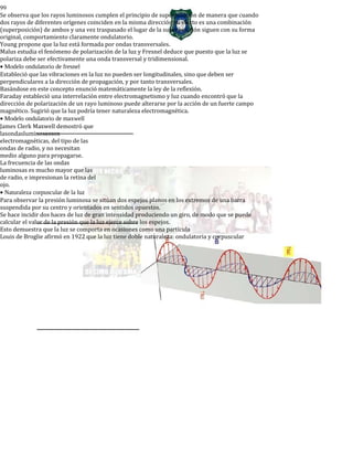 99
Se observa que los rayos luminosos cumplen el principio de superposición de manera que cuando
dos rayos de diferentes orígenes coinciden en la misma dirección su efecto es una combinación
(superposición) de ambos y una vez traspasado el lugar de la superposición siguen con su forma
original, comportamiento claramente ondulatorio.
Young propone que la luz está formada por ondas transversales.
Malus estudia el fenómeno de polarización de la luz y Fresnel deduce que puesto que la luz se
polariza debe ser efectivamente una onda transversal y tridimensional.
• Modelo ondulatorio de fresnel
Estableció que las vibraciones en la luz no pueden ser longitudinales, sino que deben ser
perpendiculares a la dirección de propagación, y por tanto transversales.
Basándose en este concepto enunció matemáticamente la ley de la reflexión.
Faraday estableció una interrelación entre electromagnetismo y luz cuando encontró que la
dirección de polarización de un rayo luminoso puede alterarse por la acción de un fuerte campo
magnético. Sugirió que la luz podría tener naturaleza electromagnética.
• Modelo ondulatorio de maxwell
James Clerk Maxwell demostró que
lasondasluminosasson
electromagnéticas, del tipo de las
ondas de radio, y no necesitan
medio alguno para propagarse.
La frecuencia de las ondas
luminosas es mucho mayor que las
de radio, e impresionan la retina del
ojo.
• Naturaleza corpuscular de la luz
Para observar la presión luminosa se sitúan dos espejos planos en los extremos de una barra
suspendida por su centro y orientados en sentidos opuestos.
Se hace incidir dos haces de luz de gran intensidad produciendo un giro, de modo que se puede
calcular el valor de la presión que la luz ejerce sobre los espejos.
Esto demuestra que la luz se comporta en ocasiones como una partícula
Louis de Broglie afirmó en 1922 que la luz tiene doble naturaleza: ondulatoria y corpuscular
 