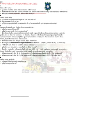 100
CUESTIONARIO LA NATURALEZA DE LA LUZ
•
Ideas sobre la luz
¿Cuáles eran las ideas más comunes sobre la luz?
Se han formulado dos teorías sobre la luz, ¿Quiénes la formularon y cuáles son sus diferencias?
En que consiste la Teoría Ondicular o Dual. (*)
•
La luz como onda
¿Quiénes y cómo contribuyeron con esta teoría?
La propagación de la luz
¿Cómo se explicaba la propagación de la luz antes de la teoría ya mencionadas?
•
La naturaleza de la luz: Ondas electromagnéticas.
¿Qué propuso Maxwell?
¿Qué es una onda electromagnética?
En el simulador relacionado con este tema la expresión E en el cuadro de valores equivale
potencias de diez y el número a su derecha el exponente. Haz clic en cualquier parte de la
zona oscura del simulador (debe aparecer una línea verde) con clic sostenido mueve dicha
línea, ¿Qué observas en la simulación?
Lleva el cursor a la franja: visible, ¿Qué observas?
El rango de la λ de la luz o espectro visible es 400nm – 750nm (1nm = 10-9m). El color rojo
λ = 7,5x10-4nm. ¿Cuál es para los demás colores?
¿Cuáles son los valores para f y λ en dicha franja?
Puedes variar los valores de f y λ solo haz doble clic y varía los datos, presiona la tecla enter o
intro, ¿Qué observas? (nunca borres la letra E recuerde que es la potencia).
Al aumentar el valor de λ, ¿Qué pasa con f? Al disminuir el valor de λ, ¿Qué pasa con f?
Al aumentar el valor de f, ¿Qué pasa con λ? Al disminuir el valor de f, ¿Qué pasa con λ?
•
La luz como partícula
¿En qué falla la teoría ondulatoria?
¿Qué observo Hertz?
 