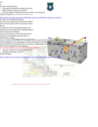 101
•
El fotón: partícula de luz
¿Qué aporto Einstein al estudio de la luz?
Según Einstein, ¿Qué es un fotón?
¿Por qué algunas radiaciones causan daño al ser humano?
Enlace de apoyo.
-
http://phet.colorado.edu/sims/blackbody-spectrum/blackbody-spectrum_en.html
EFECTO FOTOELÉCTRICO
Consiste en la obtención de electrones libres
de un metal cuando sobre este incide un haz
de luz.
Un aumento de la intensidad luminosa no
suponía un incremento de la energía cinética
de los electrones emitidos
La luz interacciona con los electrones de la
materia en cantidades discretas que se
denominan cuantos
La luz se debe a la oscilación de las cargas eléctricas que forman la materia, es una perturbación
electromagnética que se propaga en forma ondulatoria transversal en el vacío. Una onda
electromagnética se produce por la variación en algún lugar del espacio de las propiedades
eléctricas y magnéticas de la materia.
CUESTIONARIO EL EFECTO FOTOELECTRICO
¿En qué consiste el efecto fotoeléctrico?
¿Qué gano Einstein en 1921?
Enlace de apoyo.
-
http://phet.colorado.edu/sims/blackbody-spectrum/blackbody-spectrum_en.html
 