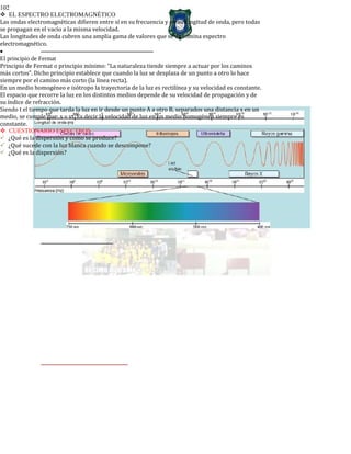 102
EL ESPECTRO ELECTROMAGNÉTICO
Las ondas electromagnéticas difieren entre sí en su frecuencia y en su longitud de onda, pero todas
se propagan en el vacío a la misma velocidad.
Las longitudes de onda cubren una amplia gama de valores que se denomina espectro
electromagnético.
•
El principio de Fermat
Principio de Fermat o principio mínimo: “La naturaleza tiende siempre a actuar por los caminos
más cortos”. Dicho principio establece que cuando la luz se desplaza de un punto a otro lo hace
siempre por el camino más corto (la línea recta).
En un medio homogéneo e isótropo la trayectoria de la luz es rectilínea y su velocidad es constante.
El espacio que recorre la luz en los distintos medios depende de su velocidad de propagación y de
su índice de refracción.
Siendo t el tiempo que tarda la luz en ir desde un punto A a otro B, separados una distancia s en un
medio, se cumple que: s = vt. Es decir la velocidad de luz en un medio homogéneo siempre es
constante.
CUESTIONARIO ESPECTROS
¿Qué es la dispersión y como se produce?
¿Qué sucede con la luz blanca cuando se descompone?
¿Qué es la dispersión?
 