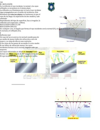 104
REFLEXIÓN
En la reflexión el rayo incidente, la normal y los rayos
reflejados se encuentran en el mismo plano.
La reflexión es el fenómeno por el cual el rayo incidente
sigue propagándose por el medio de incidencia. Este
fenómeno permite ver objetos no luminosos ya que el
rayo de luz llega a la separación de dos medios y sale
rebotado.
Dependiendo del tipo de superficie, lisa o irregular, la
reflexión será especular, o difusa.
REFLEXIÓN ESPECULAR
REFLEXIÓN DIFUSA
En cualquier caso, el ángulo que forma el rayo incidente con la normal (i), es igual al formado por
la normal y el reflejado (r).
•
Reflexión total
Un rayo de luz se acerca a la normal cuando pasa de
un medio de menor índice de refracción a otro de
mayor, y se aleja de ella en caso contrario.
Si los rayos de luz pasan de un medio A a otro medio
B con índice de refracción menor: los rayos
incidentes forman con la normal, ángulos cada vez
mayores.
Los rayos refractados se alejan de la normal hasta
formar con ella un ángulo de 90º (ángulo límite αL)
El rayo incidente deja de pasar al siguiente medio.
 