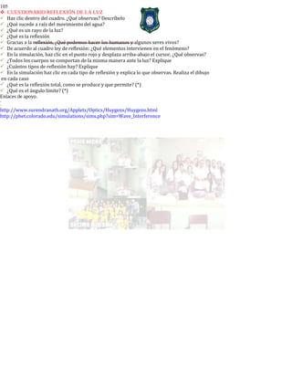 105
CUESTIONARIO REFLEXIÓN DE LA LUZ
Haz clic dentro del cuadro. ¿Qué observas? Descríbelo
¿Qué sucede a raíz del movimiento del agua?
¿Qué es un rayo de la luz?
¿Qué es la reflexión
Gracias a la reflexión, ¿Qué podemos hacer los humanos y algunos seres vivos?
De acuerdo al cuadro ley de reflexión: ¿Qué elementos intervienen en el fenómeno?
En la simulación, haz clic en el punto rojo y desplaza arriba-abajo el cursor, ¿Qué observas?
¿Todos los cuerpos se comportan de la misma manera ante la luz? Explique
¿Cuántos tipos de reflexión hay? Explique
En la simulación haz clic en cada tipo de reflexión y explica lo que observas. Realiza el dibujo
en cada caso
¿Qué es la reflexión total, como se produce y que permite? (*)
¿Qué es el ángulo límite? (*)
Enlaces de apoyo.
-
-
http://www.surendranath.org/Applets/Optics/Huygens/Huygens.html
http://phet.colorado.edu/simulations/sims.php?sim=Wave_Interference
 