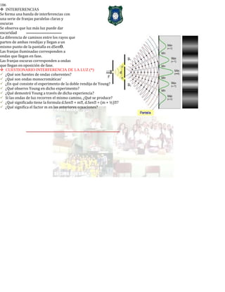 106
INTERFERENCIAS
Se forma una banda de interferencias con
una serie de franjas paralelas claras y
oscuras
Se observa que luz más luz puede dar
oscuridad
La diferencia de caminos entre los rayos que
parten de ambas rendijas y llegan a un
mismo punto de la pantalla es dSen .ϴ
Las franjas iluminadas corresponden a
ondas que llegan en fase.
Las franjas oscuras corresponden a ondas
que llegan en oposición de fase.
CUESTIONARIO INTERFERENCIA DE LA LUZ (*)
¿Qué son fuentes de ondas coherentes?
¿Qué son ondas monocromáticas’
¿En qué consiste el experimento de la doble rendija de Young?
¿Qué observo Young en dicho experimento?
¿Qué demostró Young a través de dicha experiencia?
Si las ondas de luz recorren el mismo camino, ¿Qué se produce?
¿Qué significado tiene la formula d.Sen = m, d.Sen = (m + ½)?
¿Qué significa el factor m en las anteriores ecuaciones?
 