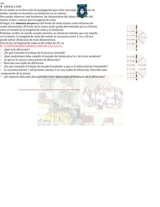 107
DIFRACCIÓN
Es el cambio en la dirección de propagación que sufre una onda, sin cambiar de
medio, cuando se encuentra un obstáculo en su camino.
Para poder observar este fenómeno, las dimensiones del objeto deben ser del
mismo orden o menor que la longitud de onda.
Al llegar a la abertura, los puntos del frente de onda actúan como emisores de
ondas elementales. El frente de la nueva onda queda determinado por la relación
entre el tamaño de la longitud de onda y el obstáculo.
Podemos recibir un sonido cuando tenemos un obstáculo delante que nos impide
ver la fuente. La longitud de onda del sonido se encuentra entre 2 cm y 20 m y
puede salvar obstáculos de estas dimensiones.
Para la luz, la longitud de onda es del orden de 10-7 m
CUESTIONARIO DIFRACCIÓN DE LA LUZ (*)
¿Qué es la difracción?
¿En qué consistió el trabajo de Francesco Grimaldi?
¿Qué condiciones debe cumplir el tamaño del obstáculo y la λ de la luz incidente?
¿A qué se le conoce como patrón de difracción?
Describe una rejilla de difracción.
¿En qué consistió el trabajo de Joseph Fraunhofer y que es la difracción de Fraunhofer?
La ecuación d.Sen = m permite calcular λ en una rejilla de difracción. Describe cada
componente de la misma
¿En aspectos dela vida diaria puedes estar observando el fenómeno de la difracción?
 