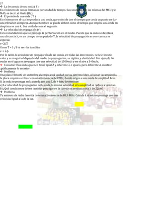 57
La frecuencia de una onda ( f )
Es el número de ondas formadas por unidad de tiempo. Sus unidades son las mismas del MCU y el
MAS, es decir, el Hertz (Hz).
El período de una onda ( T )
Es el tiempo en el cual se produce una onda, que coincide con el tiempo que tarda un punto en dar
una vibración completa. Aunque también se puede definir como el tiempo que emplea una onda en
desplazarse una λ. Sus unidades son el segundo.
La velocidad de propagación (v)
Es la velocidad con que se propaga la perturbación en el medio. Puesto que la onda se desplaza
una distancia λ, en un tiempo de un período T, la velocidad de propagación es constante y se
expresa:
v=λ/T
Como T = 1 / f se escribe también
v = λφ
Por lo tanto, la velocidad de propagación de las ondas, en todas las direcciones, tiene el mismo
valor y su magnitud depende del medio de propagación, su rigidez y elasticidad. Por ejemplo las
ondas en el agua se propagan con una velocidad de 1500m/s y en el aire a 340m/s.
Consultar: Dos ondas pueden tener igual A y diferente λ o igual λ pero diferente A. mostrar
gráficamente lo anterior.
Problema
Una placa vibrante de un timbre eléctrico está unidad por su extremo libre. Al sonar la campanilla,
la placa empieza a vibrar con una frecuencia de 20Hz, dando origen a una onda de amplitud 1cm.
Si la onda se propaga en la cuerda con una λ de 44cm, determinar:
a) La velocidad de propagación de la onda, la misma velocidad si la amplitud se reduce a la mitad.
b) ¿Qué condiciones deben cambiar para que en la cuerda se produzca una λ de 22cm?
Problema
Tu emisora de radio favorita tiene una frecuencia de 88,9 MHz. Calcula λ si esta se propaga con una
velocidad igual a la de la luz.
 