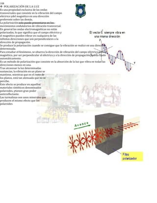 108
POLARIZACIÓN DE LA LUZ
Es una propiedad exclusiva de las ondas
transversales que consiste en la vibración del campo
eléctrico ydel magnético en una dirección
preferente sobre las demás.
La polarización solo puede presentarse en los
movimientos ondulatorios de vibración transversal.
En general las ondas electromagnéticas no están
polarizadas, lo que significa que el campo eléctrico y
el magnético pueden vibrar en cualquiera de las
infinitas direcciones que son perpendiculares a la
dirección de propagación.
Se produce la polarización cuando se consigue que la vibración se realice en una dirección
determinada.
Para estudiar el fenómeno, se observa la dirección de vibración del campo eléctrico pues el
magnético, por ser perpendicular al eléctrico y a la dirección de propagación, queda fijado
automáticamente.
Es un método de polarización que consiste en la absorción de la luz que vibra en todas las
direcciones menos en una.
Tras atravesar la luz determinadas
sustancias, la vibración en un plano se
mantiene, mientras que en el resto de
los planos, está tan atenuada que no se
percibe.
Este efecto se produce en aquellos
materiales sintéticos denominados
polaroides, ytienen gran poder
antirreflectante.
Las turmalinas son unos minerales que
producen el mismo efecto que los
polaroides
 