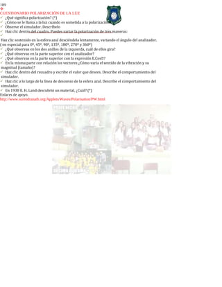 109

CUESTIONARIO POLARIZACIÓN DE LA LUZ
¿Qué significa polarización? (*)
¿Cómo se le llama a la luz cuando es sometida a la polarización?
Observe el simulador. Descríbelo
Haz clic dentro del cuadro. Puedes variar la polarización de tres maneras:

Haz clic sostenido en la esfera azul desciéndela lentamente, variando el ángulo del analizador.
( en especial para 0º, 45º, 90º, 135º, 180º, 270º y 360º)
¿Qué observas en los dos anillos de la izquierda, cuál de ellos gira?
¿Qué observas en la parte superior con el analizador?
¿Qué observas en la parte superior con la expresión E.Cos?
En la misma parte con relación los vectores ¿Cómo varia el sentido de la vibración y su
magnitud (tamaño)?
Haz clic dentro del recuadro y escribe el valor que desees. Describe el comportamiento del
simulador.
Haz clic a lo largo de la línea de descenso de la esfera azul. Describe el comportamiento del
simulador.
En 1938 E. H. Land descubrió un material, ¿Cuál? (*)
Enlaces de apoyo.
http://www.surendranath.org/Applets/Waves/Polarisation/PW.html
 
