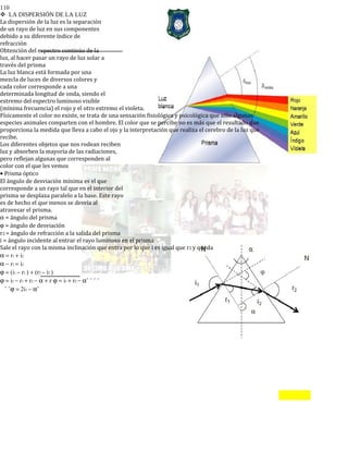 110
LA DISPERSIÓN DE LA LUZ
La dispersión de la luz es la separación
de un rayo de luz en sus componentes
debido a su diferente índice de
refracción
Obtención del espectro continúo de la
luz, al hacer pasar un rayo de luz solar a
través del prisma
La luz blanca está formada por una
mezcla de luces de diversos colores y
cada color corresponde a una
determinada longitud de onda, siendo el
extremo del espectro luminoso visible
(mínima frecuencia) el rojo y el otro extremo el violeta.
Físicamente el color no existe, se trata de una sensación fisiológica y psicológica que sólo algunas
especies animales comparten con el hombre. El color que se percibe no es más que el resultado que
proporciona la medida que lleva a cabo el ojo y la interpretación que realiza el cerebro de la luz que
recibe.
Los diferentes objetos que nos rodean reciben
luz y absorben la mayoría de las radiaciones,
pero reflejan algunas que corresponden al
color con el que les vemos
• Prisma óptico
El ángulo de desviación mínima es el que
corresponde a un rayo tal que en el interior del
prisma se desplaza paralelo a la base. Este rayo
es de hecho el que menos se desvía al
atravesar el prisma.
α = ángulo del prisma
ϕ = ángulo de desviación
r2 = ángulo de refracción a la salida del prisma
i = ángulo incidente al entrar el rayo luminoso en el prisma
Sale el rayo con la misma inclinación que entra por lo que i es igual que r2 y queda
α = r1 + i2
α − r1 = i2
ϕ = (i1 − r1 ) + (r2 − i2 )
ϕ = i1 − r1 + r2 − α + r ϕ = i1 + r2 − αˆ ˆ ˆ ˆ
ˆ ˆϕ = 2i1 − αˆ
 