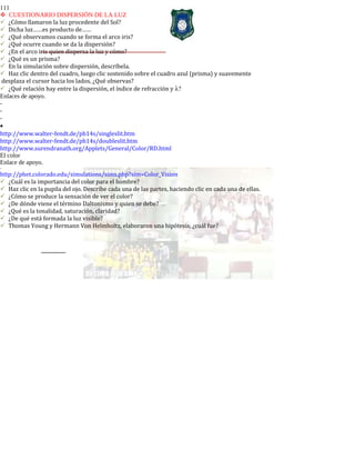 111
CUESTIONARIO DISPERSIÓN DE LA LUZ
¿Cómo llamaron la luz procedente del Sol?
Dicha luz……es producto de……
¿Qué observamos cuando se forma el arco iris?
¿Qué ocurre cuando se da la dispersión?
¿En el arco iris quien dispersa la luz y cómo?
¿Qué es un prisma?
En la simulación sobre dispersión, descríbela.
Haz clic dentro del cuadro, luego clic sostenido sobre el cuadro azul (prisma) y suavemente
desplaza el cursor hacia los lados, ¿Qué observas?
¿Qué relación hay entre la dispersión, el índice de refracción y λ?
Enlaces de apoyo.
-
-
-
•
http://www.walter-fendt.de/ph14s/singleslit.htm
http://www.walter-fendt.de/ph14s/doubleslit.htm
http://www.surendranath.org/Applets/General/Color/RD.html
El color
Enlace de apoyo.
-
http://phet.colorado.edu/simulations/sims.php?sim=Color_Vision
¿Cuál es la importancia del color para el hombre?
Haz clic en la pupila del ojo. Describe cada una de las partes, haciendo clic en cada una de ellas.
¿Cómo se produce la sensación de ver el color?
¿De dónde viene el término Daltonismo y quien se debe?
¿Qué es la tonalidad, saturación, claridad?
¿De qué está formada la luz visible?
Thomas Young y Hermann Von Helmholtz, elaboraron una hipótesis, ¿cuál fue?
 