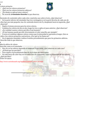 112
•
Colores primarios
¿Qué son los colores primarios?
¿Qué son los colores primarios aditivos?
¿En dónde se aplican estos colores?
De acuerdo al simulador. Describe lo que observas.

Haciendo clic sostenido sobre cada color, muévelos uno sobre el otro, ¿Qué observas?
En la parte inferior del simulador hay tres rectángulos y en la parte derecha de cada uno de
ellos hay uno más pequeño, haz clic sostenido dentro de él y desplázalo hacia la izquierda, ¿Qué
observas?
Repite el mismo proceso para los otros colores.
Combina los colores de dos en dos, luego los tres y aplica el paso anterior, ¿Qué observas?
¿En realidad cuantos colores percibe el ojo humano?
¿El ojo humano puede percibir directamente el color amarillo, por ejemplo?
A veces al combinar algunos colores vemos que la intensidad se aproxima al negro. Esto se
debe a los colores primarios sustractivos, ¿Por qué se les llama así?
En el siguiente simulador realiza el mismo procedimiento que para los primarios aditivos.
Describe todo lo que observes.
•
Mezcla aditiva de colores
Describe como es el simulador
Haz clic en las esferas siguiendo el orden en el que están, ¿Qué observas en cada caso?
¿Al final que luz percibes?
Para repetir el procedimiento haz clic en la base del interruptor.
En cada barra de color hay un recuadro haz clic sostenido y varia la intensidad de los colores,
¿Qué percibes?
Enlace de apoyo.
-
http://www.surendranath.org/Applets/General/Color/CAS.html
 