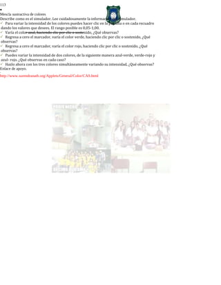113
•
Mescla sustractiva de colores
Describe como es el simulador. Lee cuidadosamente la información del simulador.
Para variar la intensidad de los colores puedes hacer clic en la pestaña o en cada recuadro
dando los valores que desees. El rango posible es 0,05-1,00.
Varía el color azul, haciendo clic por clic o sostenido, ¿Qué observas?
Regresa a cero el marcador, varía el color verde, haciendo clic por clic o sostenido, ¿Qué
observas?
Regresa a cero el marcador, varía el color rojo, haciendo clic por clic o sostenido, ¿Qué
observas?
Puedes variar la intensidad de dos colores, de la siguiente manera azul-verde, verde-rojo y
azul- rojo. ¿Qué observas en cada caso?
Hazlo ahora con los tres colores simultáneamente variando su intensidad, ¿Qué observas?
Enlace de apoyo.
-
http://www.surendranath.org/Applets/General/Color/CAS.html
 