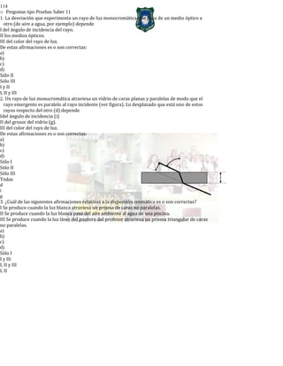 114
o Preguntas tipo Pruebas Saber 11
1. La desviación que experimenta un rayo de luz monocromática que pasa de un medio óptico a
otro (de aire a agua, por ejemplo) depende
I del ángulo de incidencia del rayo.
II los medios ópticos.
III del color del rayo de luz.
De estas afirmaciones es o son correctas:
a)
b)
c)
d)
Sólo II
Sólo III
I y II
I, II y III
2. Un rayo de luz monocromática atraviesa un vidrio de caras planas y paralelas de modo que el
rayo emergente es paralelo al rayo incidente (ver figura). Lo desplazado que está uno de estos
rayos respecto del otro (d) depende
Idel ángulo de incidencia (i)
II del grosor del vidrio (g).
III del color del rayo de luz.
De estas afirmaciones es o son correctas:
a)
b)
c)
d)
Sólo I
Sólo II
Sólo III
Todas
d
i
g
3. ¿Cuál de las siguientes afirmaciones relativas a la dispersión cromática es o son correctas?
I Se produce cuando la luz blanca atraviesa un prisma de caras no paralelas.
II Se produce cuando la luz blanca pasa del aire ambiente al agua de una piscina.
III Se produce cuando la luz láser del puntero del profesor atraviesa un prisma triangular de caras
no paralelas.
a)
b)
c)
d)
Sólo I
I y IIi
I, II y III
I, II
 