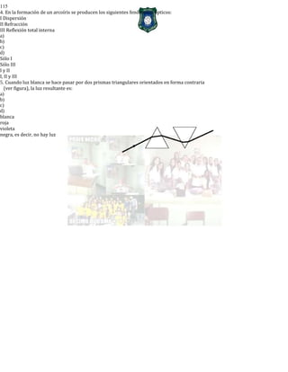 115
4. En la formación de un arcoíris se producen los siguientes fenómenos ópticos:
I Dispersión
II Refracción
III Reflexión total interna
a)
b)
c)
d)
Sólo I
Sólo III
I y II
I, II y III
5. Cuando luz blanca se hace pasar por dos prismas triangulares orientados en forma contraria
(ver figura), la luz resultante es:
a)
b)
c)
d)
blanca
roja
violeta
negra, es decir, no hay luz
 