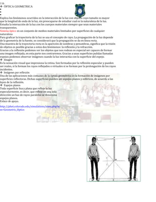 116
ÓPTICA GEOMETRICA



Explica los fenómenos ocurridos en la interacción de la luz con objetos cuyo tamaño es mayor
que la longitud de onda de la luz, sin preocuparse de estudiar cual es la naturaleza de la luz.
Estudia la interacción de la luz con los cuerpos materiales siempre que sean materiales
transparentes.
Sistema óptico es un conjunto de medios materiales limitados por superficies de cualquier
naturaleza
Para graficar la trayectoria de la luz se usa el concepto de rayo. La propagación de la luz depende
de la geometría de la fuente, se considerará que la propagación se da en línea recta.
Una muestra de la trayectoria recta es la aparición de sombras y penumbras, significa que la visión
de objetos es posible gracias a estos dos fenómenos: la reflexión y la refracción.
Gracias a la reflexión podemos ver los objetos que nos rodean en especial ser capaces de formar
una imagen reflejada, en esta parte nos centraremos. Gracias a unas superficies pulidas llamadas
espejos podemos observar imágenes cuando la luz interactúa con la superficie del espejo.
Imagen
Es la sensación visual que impresiona la retina. Son formadas por la reflexión especular y pueden
ser reales, si la forman los rayos reflejados o virtuales si se forman por la prolongación de los rayos
incidentes.
Imágenes por reflexión
Una de las aplicaciones más comunes de la óptica geométrica es la formación de imágenes por
superficies reflectoras. Dichas superficies pueden ser espejos planos y esféricos, de acuerdo a las
leyes de la reflexión.
Espejos planos
Toda superficie lisa y plana que refleje la luz
especularmente, es decir, que refleje en una sola
dirección un haz de rayos paralelos se denomina
espejos planos.
Enlace de apoyo.
-
http://phet.colorado.edu/simulations/sims.php?si
m=Geometric_Optics
 