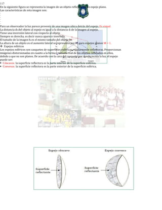 117
En la siguiente figura se representa la imagen de un objeto reflejada en un espejo plano.
Las características de esta imagen son:
-
-
-
-
-
-
Para un observador la luz parece provenir de una imagen ubica detrás del espejo. Es virtual.
La distancia d0 del objeto al espejo es igual a la distancia di de la imagen al espejo.
Tiene una inversión lateral con respecto al objeto
Siempre es derecha, es decir nunca aparece invertida.
El tamaño de la imagen hi es el mismo tamaño del objeto h0.
La altura de un objeto es el aumento lateral se representa por M, para espejos planos M = 1.
Espejos esféricos
Los espejos esféricos son casquetes de superficies esféricas regularmente reflectoras. Proporcionan
imágenes distorsionadas en cuanto a la forma y tamaño real de los objetos reflejados en ellos,
debido a que no son planos. De acuerdo con la cara del casquete por donde incida la luz, el espejo
puede ser:
Cóncavos: la superficie reflectora es la parte interior de la superficie esférica.
Convexos: la superficie reflectora es la parte exterior de la superficie esférica.
 