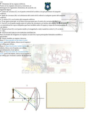 118
Elementos de los espejos esféricos.
Tanto en los espejos cóncavos y convexos, se
distinguen los siguientes elementos, de acuerdo a la
siguiente figura:
Centro de curvatura (C): es el punto central de la esfera a la que pertenece el casquete
esférico.
Radio de curvatura (R): es la distancia del centro de la esferal a cualquier punto del casquete
esférico.
El vértice (V): es el centro del casquete esférico.
El eje óptico principal: es la línea recta que pasa por el centro de curvatura y el vértice.
Foco (F): es el punto medio entre el centro de curvatura y el vértice del espejo. En dicho punto
se concentran los rayos reflejados que han incidido sobre el espejo y viajan de forma paralela al
eje óptico.
Distancia focal (f): es el punto medio y la magnitud o valor numérico entre C y V, es decir,
f = R/2.
RAYOS NOTABLES EN ESPEJOS ESFÉRICOS
Para el estudio de imágenes en espejos se usan tres rayos principales llamados notables o
paraxiales.
Rayos notables en espejos cóncavos.
Rayo 1. Rayo paralelo al eje óptico (color
rojo): parte del objeto, choca con el espejo y
se refleja por el foco.
Rayo 2. Rayo focal (color verde): parte del
objeto, choca con el espejo y se refleja
paralelamente al eje óptico.
Rayo 3. Rayo de centro de curvatura (color
azul): parte del objeto, choca con el espejo y
se refleja por el mismo camino de incidencia.
 