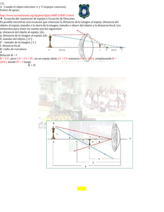 121
Cuando el objeto está entre ∞ y V (espejos convexos)
Enlace de apoyo.
-
http://www.surendranath.org/Applets/Optics/RRCS/RRCS.html
Ecuación del constructor de espejos o Ecuación de Descartes.
Es posible encontrar una ecuación que relacione la distancia de la imagen al espejo, distancia del
objeto al espejo, tamaño o la atura de la imagen, tamaño o altura del objeto y la distancia focal. Los
elementos para tener en cuenta son los siguientes:
p: distancia del objeto al espejo, (d0)
q: distancia de la imagen al espejo, (di)
h: tamaño del objeto, ( O )
h’ : tamaño de la imagen, ( I )
f: distancia focal
R: radio de curvatura

Relación R – f
R = CV, pero CV = CI + IV, en un espejo ideal, CI = CV entonces CV = 2(IV), remplazando R =
2(IV), donde IV = f luego
R = 2f
 