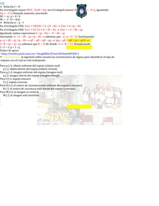 122
Relación I – O
En el triángulo mayor DOV, Tanθ = h/p, en el triángulo menor IEV, Tanθ = - h’/q, igualando
h/p = - h’/q llamada aumento, asociando
M = - q / p = h’/ h
M = - I / O = di/do
Relación p – q – f
En el triángulo COD, Tan = OD/OC = h / (P – R) → Tan = h / (p – R)
En el triángulo COD, Tan = EC/CI = h’ / (P – R) → Tan = - h’ / (R – q)
Igualando ambas expresiones h / (p – R) = - h’ / (R – q)
Asociando -h’ / h = (R – q) / (p – R) → sabemos que - q / p = h’ / h, Sustituyendo
q / p = (R – q) / (p – R) → qP – qR = pR – pq → 2pq = pR + qR = (p + q) R →
2 / R = (p + q) / pq sabemos que R = 2f de donde → 2 / R = 1/f, Remplazando
1 / f = 1/ p + 1 / q
Enlace de apoyo.
- http://enebro.pntic.mec.es/~fmag0006/Prism304.html#P304-1
Convenciones: la siguiente tabla resume las convenciones de signos para identificar el tipo de
espejos con el cual se está trabajando.
-
Para p (+): objeto enfrente del espejo (objeto real)
p (-): objeto detrás del espejo (objeto virtual)
Para q (+): imagen enfrente del espejo (imagen real)
q (-): imagen detrás del espejo (imagen virtual)
Para f (+): espejo cóncavo
f (-): espejo convexo
Para R (+): el centro de curvatura está enfrente del espejo ( cóncavo)
R (-): el centro de curvatura está detrás del espejo (convexo)
Para M (+): la imagen es vertical
M (-): la imagen está invertida
-
-
-
-
 