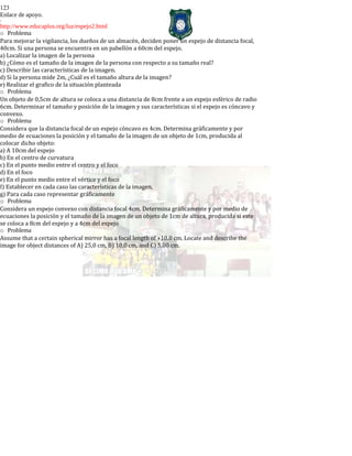 123
Enlace de apoyo.
-
http://www.educaplus.org/luz/espejo2.html
o Problema
Para mejorar la vigilancia, los dueños de un almacén, deciden poner un espejo de distancia focal,
40cm. Si una persona se encuentra en un pabellón a 60cm del espejo.
a) Localizar la imagen de la persona
b) ¿Cómo es el tamaño de la imagen de la persona con respecto a su tamaño real?
c) Describir las características de la imagen.
d) Si la persona mide 2m, ¿Cuál es el tamaño altura de la imagen?
e) Realizar el grafico de la situación planteada
o Problema
Un objeto de 0,5cm de altura se coloca a una distancia de 8cm frente a un espejo esférico de radio
6cm. Determinar el tamaño y posición de la imagen y sus características si el espejo es cóncavo y
convexo.
o Problema
Considera que la distancia focal de un espejo cóncavo es 4cm. Determina gráficamente y por
medio de ecuaciones la posición y el tamaño de la imagen de un objeto de 1cm, producida al
colocar dicho objeto:
a) A 10cm del espejo
b) En el centro de curvatura
c) En el punto medio entre el centro y el foco
d) En el foco
e) En el punto medio entre el vértice y el foco
f) Establecer en cada caso las características de la imagen.
g) Para cada caso representar gráficamente
o Problema
Considera un espejo convexo con distancia focal 4cm. Determina gráficamente y por medio de
ecuaciones la posición y el tamaño de la imagen de un objeto de 1cm de altura, producida si este
se coloca a 8cm del espejo y a 4cm del espejo
o Problema
Assume that a certain spherical mirror has a focal length of +10.0 cm. Locate and describe the
image for object distances of A) 25,0 cm, B) 10,0 cm, and C) 5,00 cm.
 