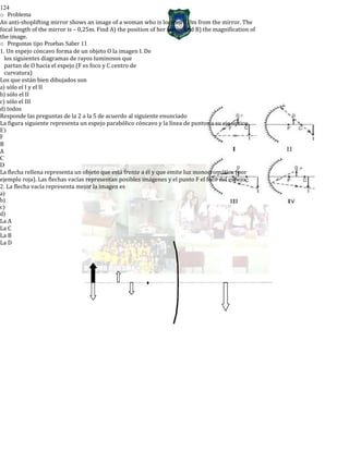 124
o Problema
An anti-shoplifting mirror shows an image of a woman who is located 3,0m from the mirror. The
focal length of the mirror is – 0,25m. Find A) the position of her image and B) the magnification of
the image.
o Preguntas tipo Pruebas Saber 11
1. Un espejo cóncavo forma de un objeto O la imagen I. De
los siguientes diagramas de rayos luminosos que
partan de O hacia el espejo (F es foco y C centro de
curvatura)
Los que están bien dibujados son
a) sólo el I y el II
b) sólo el II
c) sólo el III
d) todos
Responde las preguntas de la 2 a la 5 de acuerdo al siguiente enunciado
La figura siguiente representa un espejo parabólico cóncavo y la línea de puntos a su eje óptico.
E)
F
B
A
C
D
La flecha rellena representa un objeto que está frente a él y que emite luz monocromática (por
ejemplo roja). Las flechas vacías representan posibles imágenes y el punto F el foco del espejo.
2. La flecha vacía representa mejor la imagen es
a)
b)
c)
d)
La A
La C
La B
La D
 