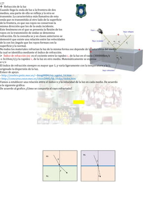 127
Refracción de la luz
Cuando llega la onda de luz a la frontera de dos
medios, una parte de ella se refleja y la otra se
transmite. La característica más llamativa de esta
onda que es transmitida al otro lado de la superficie
de la frontera, es que sus rayos no conservan la
misma dirección que los de la onda incidente.
Este fenómeno en el que se presenta la flexión de los
rayos en la transmisión de ondas se denomina
refracción. En la consulta se y en clases anteriores se
demostró que existe una relación entre las velocidades
de la con los ángulo que los rayos forman con la
superficie y la normal.
No todos los materiales refractan la luz de la misma forma eso depende de la naturaleza del medio
la cual se identifica mediante el índice de refracción.
Índice de refracción (n): es el cociente entre la rapidez c, de la luz en el vacío (300000km/s
o 3x108m/s) y la rapidez v, de la luz en otro medio. Matemáticamente se expresa
n=c/v
El índice de refracción siempre es mayor que 1, y varía ligeramente con la temperatura y la λ;
originado la dispersión de la luz.
Enlace de apoyo.
- http://enebro.pntic.mec.es/~fmag0006/op_applet_16.htm
- http://concurso.cnice.mec.es/cnice2005/56_ondas/index.htm
Vamos a establecer una relación entre el índice n y la velocidad de la luz en cada medio. De acuerdo
a la siguiente gráfica:
De acuerdo al grafico ¿Cómo se comporta el rayo refractado?
 
