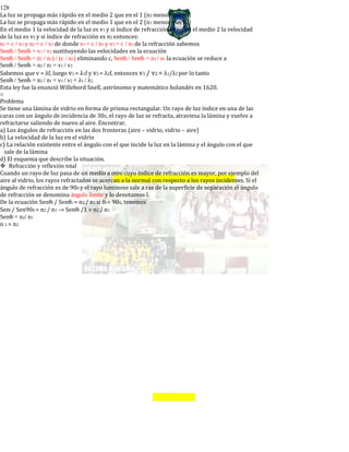 128
La luz se propaga más rápido en el medio 2 que en el 1 (n2 menor que n1)
La luz se propaga más rápido en el medio 1 que en el 2 (n1 menor que n2)
En el medio 1 la velocidad de la luz es v1 y si índice de refracción es n1, en el medio 2 la velocidad
de la luz es v2 y si índice de refracción es n2 entonces:
n1 = c / v1 y n2 = c / v2 de donde v1 = c / n1 y v2 = c / n2 de la refracción sabemos
Senθi / Senθr = v1 / v2 sustituyendo las velocidades en la ecuación
Senθi / Senθr = (c / n1) / (c / n2) eliminando c, Senθi / Senθr = n2 / n1 la ecuación se reduce a
Senθi / Senθr = n2 / n1 = v1 / v2
Sabemos que v = λf, luego v1 = λ1f y v2 = λ2f, entonces v1 / v2 = λ1/λ2 por lo tanto
Senθi / Senθr = n2 / n1 = v1 / v2 = λ1 / λ2
Esta ley fue la enunció Willebord Snell, astrónomo y matemático holandés en 1620.
o
Problema
Se tiene una lámina de vidrio en forma de prisma rectangular. Un rayo de luz índice en una de las
caras con un ángulo de incidencia de 300, el rayo de luz se refracta, atraviesa la lámina y vuelve a
refractarse saliendo de nuevo al aire. Encontrar.
a) Los ángulos de refracción en las dos fronteras (aire – vidrio, vidrio – aire)
b) La velocidad de la luz en el vidrio
c) La relación existente entre el ángulo con el que incide la luz en la lámina y el ángulo con el que
sale de la lámina
d) El esquema que describe la situación.
Refracción y reflexión total
Cuando un rayo de luz pasa de un medio a otro cuyo índice de refracción es mayor, por ejemplo del
aire al vidrio, los rayos refractados se acercan a la normal con respecto a los rayos incidentes. Si el
ángulo de refracción es de 900 y el rayo luminoso sale a ras de la superficie de separación el ángulo
de refracción se denomina ángulo límite y lo denotamos l.
De la ecuación Senθl / Senθr = n2 / n1 si θr= 900, tenemos
Senl / Sen900 = n2 / n1 → Senθl /1 = n2 / n1
Senθl = n2/ n1
n 1 > n2
 