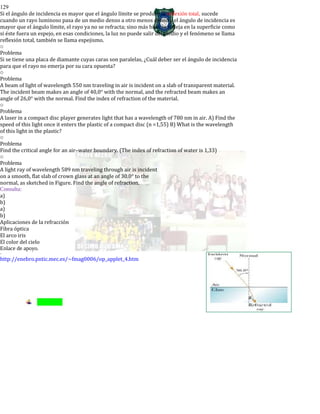129
Si el ángulo de incidencia es mayor que el ángulo límite se produce la reflexión total, sucede
cuando un rayo luminoso pasa de un medio denso a otro menos denso y el ángulo de incidencia es
mayor que el ángulo límite, el rayo ya no se refracta; sino más bien se refleja en la superficie como
si éste fuera un espejo, en esas condiciones, la luz no puede salir del medio y el fenómeno se llama
reflexión total, también se llama espejismo.
o
Problema
Si se tiene una placa de diamante cuyas caras son paralelas, ¿Cuál deber ser el ángulo de incidencia
para que el rayo no emerja por su cara opuesta?
o
Problema
A beam of light of wavelength 550 nm traveling in air is incident on a slab of transparent material.
The incident beam makes an angle of 40,0° with the normal, and the refracted beam makes an
angle of 26,0° with the normal. Find the index of refraction of the material.
o
Problema
A laser in a compact disc player generates light that has a wavelength of 780 nm in air. A) Find the
speed of this light once it enters the plastic of a compact disc (n =1,55) B) What is the wavelength
of this light in the plastic?
o
Problema
Find the critical angle for an air–water boundary. (The index of refraction of water is 1,33)
o
Problema
A light ray of wavelength 589 nm traveling through air is incident
on a smooth, flat slab of crown glass at an angle of 30.0° to the
normal, as sketched in Figure. Find the angle of refraction.
Consulta:
a)
b)
a)
b)
Aplicaciones de la refracción
Fibra óptica
El arco iris
El color del cielo
Enlace de apoyo.
-
http://enebro.pntic.mec.es/~fmag0006/op_applet_4.htm
 