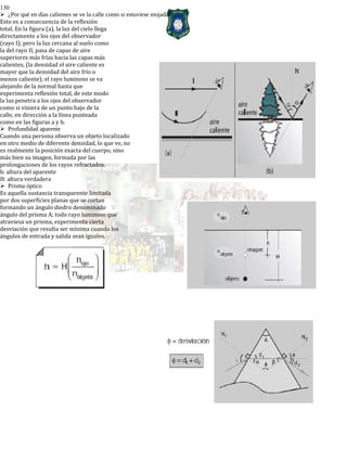 130
¿Por qué en días calientes se ve la calle como si estuviese mojada?
Esto es a consecuencia de la reflexión
total. En la figura (a), la luz del cielo llega
directamente a los ojos del observador
(rayo I); pero la luz cercana al suelo como
la del rayo II, pasa de capas de aire
superiores más frías hacia las capas más
calientes, (la densidad el aire caliente es
mayor que la densidad del aire frío o
menos caliente); el rayo luminoso se va
alejando de la normal hasta que
experimenta reflexión total, de este modo
la luz penetra a los ojos del observador
como si viniera de un punto bajo de la
calle, en dirección a la línea punteada
como en las figuras a y b.
Profundidad aparente
Cuando una persona observa un objeto localizado
en otro medio de diferente densidad, lo que ve, no
es realmente la posición exacta del cuerpo, sino
más bien su imagen, formada por las
prolongaciones de los rayos refractados.
h: altura del aparente
H: altura verdadera
Prisma óptico
Es aquella sustancia transparente limitada
por dos superficies planas que se cortan
formando un ángulo diedro denominado
ángulo del prisma A; todo rayo luminoso que
atraviesa un prisma, experimenta cierta
desviación que resulta ser mínima cuando los
ángulos de entrada y salida sean iguales.
 