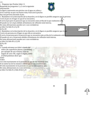 131
o Preguntas tipo Pruebas Saber 11
Responde las preguntas 1 y 2 con la siguiente
información
La figura representa una piscina con el agua en calma y
en la cual hay un pez con buena vista. Fuera de la piscina
hay una persona mirando al pez.
1. Basándose en la descripción de la situación y en la figura es posible asegurar que la persona
I verá al pez en el lugar en que él se encuentra.
II verá al pez pero le parecerá que se encuentra más arriba de lo que realmente está.
III puede no ver al pez debido al fenómeno de reflexión total interna.
De estas afirmaciones pueden ser o son verdaderas:
a) Sólo I b) Sólo II c) I y III
d) II y III
2. Basándose en la descripción de la situación y en la figura es posible asegurar que el pez
I verá a la persona en el lugar en que ella se encuentra.
II verá a la persona pero le parecerá que se encuentra más arriba de lo realmente está.
III puede no ver a la persona debido al fenómeno de reflexión total interna.
De estas afirmaciones pueden ser o son verdaderas:
a) Sólo I b) Sólo III c) I y III
d) II y III
Ojo
3. Cuando miramos un árbol a través del
vidrio (de superficies planas y paralelas),
por ejemplo de una ventana, bajo un
ángulo de unos 300, según la figura, sobre
el árbol podemos decir que
Árbol
Vidrio
I no está exactamente en la posición en que lo ven nuestros ojos.
II no emite luz de los mismos colores que lo ven nuestros ojos.
III está exactamente en la posición en que lo ven nuestros ojos.
De estas afirmaciones es o son correctas:
a) Sólo I b) Sólo II c) Sólo III d) I y II
 