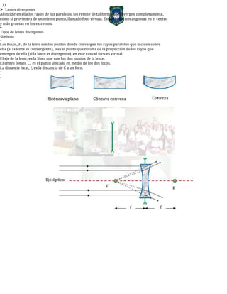 133
Lentes divergentes
Al incidir en ella los rayos de luz paralelos, los remite de tal forma que divergen completamente,
como si proviniera de un mismo punto, llamado foco virtual. Estas lentes son angostas en el centro
y más gruesas en los extremos.

Tipos de lentes divergentes
Símbolo
-
Los Focos, F, de la lente son los puntos donde convergen los rayos paralelos que inciden sobre
ella (si la lente es convergente), o es el punto que resulta de la proyección de los rayos que
emergen de ella (si la lente es divergente), en este caso el foco es virtual.
El eje de la lente, es la línea que une los dos puntos de la lente.
El centro óptico, C, es el punto ubicado en medio de los dos focos.
La distancia focal, f, es la distancia de C a un foco.
-
-
-
 