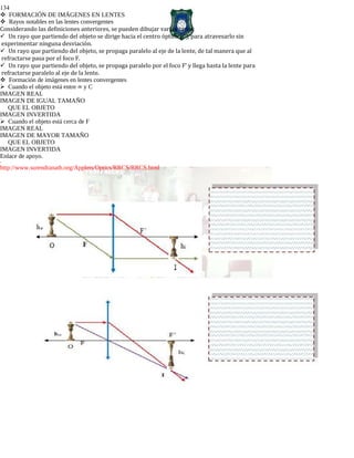 134
FORMACIÓN DE IMÁGENES EN LENTES
Rayos notables en las lentes convergentes
Considerando las definiciones anteriores, se pueden dibujar varios rayos:
Un rayo que partiendo del objeto se dirige hacia el centro óptico (C), para atravesarlo sin
experimentar ninguna desviación.
Un rayo que partiendo del objeto, se propaga paralelo al eje de la lente, de tal manera que al
refractarse pasa por el foco F.
Un rayo que partiendo del objeto, se propaga paralelo por el foco F’ y llega hasta la lente para
refractarse paralelo al eje de la lente.
Formación de imágenes en lentes convergentes
Cuando el objeto está entre ∞ y C
IMAGEN REAL
IMAGEN DE IGUAL TAMAÑO
QUE EL OBJETO
IMAGEN INVERTIDA
Cuando el objeto está cerca de F
IMAGEN REAL
IMAGEN DE MAYOR TAMAÑO
QUE EL OBJETO
IMAGEN INVERTIDA
Enlace de apoyo.
-
http://www.surendranath.org/Applets/Optics/RRCS/RRCS.html
 
