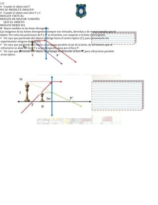 135
Cuando el objeto está F
NO SE PRODUCE IMAGEN
Cuando el objeto está entre F y C
IMAGEN VIRTUAL
IMAGEN DE MAYOR TAMAÑO
QUE EL OBJETO
IMAGEN DERECHA
Rayos notables en las lentes divergentes
Las imágenes de las lentes divergentes siempre son virtuales, derechas y de menor tamaño que el
objeto. Por estos las posiciones de F y F’ se invierten, con respecto a la lente convergente.
Un rayo que partiendo del objeto se dirige hacia el centro óptico (C), para atravesarlo sin
experimentar ninguna desviación.
Un rayo que partiendo del objeto, se propaga paralelo al eje de la lente, de tal manera que al
refractarse se aleja del foco F y su prolongación pasa por el foco F’.
Un rayo que partiendo del objeto, se propaga en dirección al foco F’, para refractarse paralelo
al eje óptico.
 