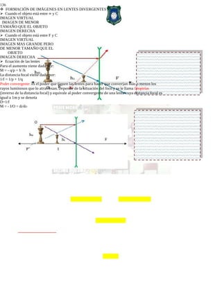 136
FORMACIÓN DE IMÁGENES EN LENTES DIVERGENTES
Cuando el objeto está entre ∞ y C
IMAGEN VIRTUAL
IMAGEN DE MENOR
TAMAÑO QUE EL OBJETO
IMAGEN DERECHA
Cuando el objeto está entre F y C
IMAGEN VIRTUAL
IMAGEN MAS GRANDE PERO
DE MENOR TAMAÑO QUE EL
OBJETO
IMAGEN DERECHA
Ecuación de las lentes
Para el aumento viene dada por:
M = - q/p = h´/h
La distancia focal viene dada por:
1/f = 1/p + 1/q
Poder convergente: es el poder que tienen las lentes para hacer que converjan más o menos los
rayos luminosos que lo atraviesan. Depende de la situación del foco y se le llama Dioptrías
(inverso de la distancia focal) y equivale al poder convergente de una lente cuya distancia focal es
igual a 1m y se denota
D=1/f
M = - I/O = dI/dO
 