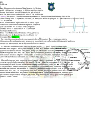 138
Problema
o
Two thin converging lenses of focal lengths f1 =10,0cm
and f2 = 20,0cm are separated by 20,0cm, as illustrated in
Figure. An object is placed 30,0cm to the left of lens 1.
Find the position and the magnification of the final image.
Consulta: Estructura y funcionamiento de cada uno de los siguientes instrumentos ópticos: La
cámara fotográfica, la lupa el microscopio y el telescopio. Mostrar ejemplos en cada caso.
OJO HUMANO
El ojo humano es un órgano sensible a ciertos rayos
luminosos, los cuales determinan impulsos nerviosos
que, canalizados por el nervio óptico, llegan al
cerebro, donde se transforman en la sensación
fisiológica de la visión.
El ojo consiste básicamente en una esfera gelatinosa
de unos 2,5 cm de diámetro y está constituido por
tres capas diferentes:
La esclerótica, es una cubierta exterior protectora, fibrosa, muy dura y opaca, de aspecto
blanquecino. Presenta en su parte anterior un abombamiento, en forma de vidrio de reloj, la córnea,
membrana transparente que actúa como lente convergente.
-
La coroides, membrana intercalada entre la esclerótica y la retina, pigmentada en negro,
absorbe la luz dispersa. En su parte anterior, al nivel de la córnea, forma el iris, un disco
pigmentado responsable del color de los ojos y que actúa como un diafragma muscular cuya
abertura regula el paso de la luz a través del orificio central, conocido como pupila. El iris se sitúa
en la cámara anterior del globo ocular, entre la córnea y el cristalino, inmerso en el humor acuoso,
un líquido de índice de refracción casi idéntico al del agua.
-
El cristalino es una lente biconvexa o convergente elástica constituida por unas 22.000 láminas
transparentes de índice de refracción variable (desde 1,38 en las láminas periféricas a 1,40 en las
láminas del núcleo). Situado inmediatamente detrás del iris, está sujeto por sus extremos al globo
ocular mediante los músculos ciliares que, según la presión que ejercen, hacen que el cristalino se
abombe más o menos, variando así su curvatura y, en definitiva, su distancia focal, lo que permite la
adaptación de la vista y el enfoque adecuado de la imagen del objeto sobre la retina. El cristalino
separa la cámara anterior del globo ocular de la posterior, rellena del humor vítreo, una sustancia
gelatinosa transparente de índice de refracción muy similar al del agua y que constituye la mayor
parte de la masa ocular.
-
 