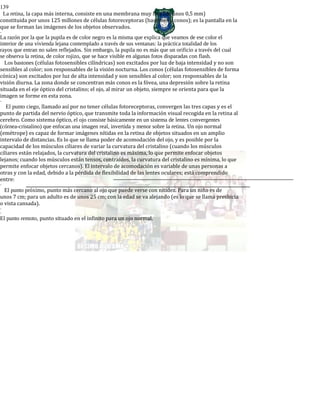 139
La retina, la capa más interna, consiste en una membrana muy fina (de unos 0,5 mm)
constituida por unos 125 millones de células fotoreceptoras (bastones y conos); es la pantalla en la
que se forman las imágenes de los objetos observados.
-
La razón por la que la pupila es de color negro es la misma que explica que veamos de ese color el
interior de una vivienda lejana contemplado a través de sus ventanas: la práctica totalidad de los
rayos que entran no salen reflejados. Sin embargo, la pupila no es más que un orificio a través del cual
se observa la retina, de color rojizo, que se hace visible en algunas fotos disparadas con flash.
Los bastones (células fotosensibles cilíndricas) son excitados por luz de baja intensidad y no son
sensibles al color; son responsables de la visión nocturna. Los conos (células fotosensibles de forma
cónica) son excitados por luz de alta intensidad y son sensibles al color; son responsables de la
visión diurna. La zona donde se concentran más conos es la fóvea, una depresión sobre la retina
situada en el eje óptico del cristalino; el ojo, al mirar un objeto, siempre se orienta para que la
imagen se forme en esta zona.
-
El punto ciego, llamado así por no tener células fotoreceptoras, convergen las tres capas y es el
punto de partida del nervio óptico, que transmite toda la información visual recogida en la retina al
cerebro. Como sistema óptico, el ojo consiste básicamente en un sistema de lentes convergentes
(córnea-cristalino) que enfocan una imagen real, invertida y menor sobre la retina. Un ojo normal
(emétrope) es capaz de formar imágenes nítidas en la retina de objetos situados en un amplio
intervalo de distancias. Es lo que se llama poder de acomodación del ojo, y es posible por la
capacidad de los músculos ciliares de variar la curvatura del cristalino (cuando los músculos
ciliares están relajados, la curvatura del cristalino es máxima, lo que permite enfocar objetos
lejanos; cuando los músculos están tensos, contraídos, la curvatura del cristalino es mínima, lo que
permite enfocar objetos cercanos). El intervalo de acomodación es variable de unas personas a
otras y con la edad, debido a la pérdida de flexibilidad de las lentes oculares; está comprendido
entre:
-
El punto próximo, punto más cercano al ojo que puede verse con nitidez. Para un niño es de
unos 7 cm; para un adulto es de unos 25 cm; con la edad se va alejando (es lo que se llama presbicia
o vista cansada).
-
-
El punto remoto, punto situado en el infinito para un ojo normal.
 