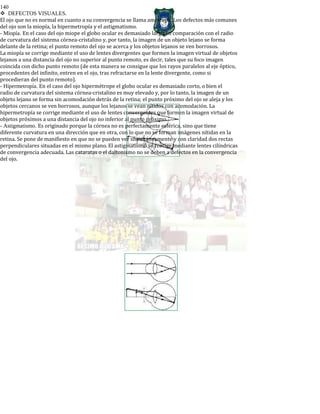 140
DEFECTOS VISUALES.
El ojo que no es normal en cuanto a su convergencia se llama amétrope. Los defectos más comunes
del ojo son la miopía, la hipermetropía y el astigmatismo.
- Miopía. En el caso del ojo miope el globo ocular es demasiado largo en comparación con el radio
de curvatura del sistema córnea-cristalino y, por tanto, la imagen de un objeto lejano se forma
delante de la retina; el punto remoto del ojo se acerca y los objetos lejanos se ven borrosos.
La miopía se corrige mediante el uso de lentes divergentes que formen la imagen virtual de objetos
lejanos a una distancia del ojo no superior al punto remoto, es decir, tales que su foco imagen
coincida con dicho punto remoto (de esta manera se consigue que los rayos paralelos al eje óptico,
procedentes del infinito, entren en el ojo, tras refractarse en la lente divergente, como si
procedieran del punto remoto).
- Hipermetropía. En el caso del ojo hipermétrope el globo ocular es demasiado corto, o bien el
radio de curvatura del sistema córnea-cristalino es muy elevado y, por lo tanto, la imagen de un
objeto lejano se forma sin acomodación detrás de la retina; el punto próximo del ojo se aleja y los
objetos cercanos se ven borrosos, aunque los lejanos se vean nítidos con acomodación. La
hipermetropía se corrige mediante el uso de lentes convergentes que formen la imagen virtual de
objetos próximos a una distancia del ojo no inferior al punto próximo.
- Astigmatismo. Es originado porque la córnea no es perfectamente esférica, sino que tiene
diferente curvatura en una dirección que en otra, con lo que no se forman imágenes nítidas en la
retina. Se pone de manifiesto en que no se pueden ver simultáneamente y con claridad dos rectas
perpendiculares situadas en el mismo plano. El astigmatismo se corrige mediante lentes cilíndricas
de convergencia adecuada. Las cataratas o el daltonismo no se deben a defectos en la convergencia
del ojo.
 