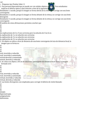 142
o Preguntas tipo Pruebas Saber 11
1. Una persona hipermétrope no puede ver con nitidez objetos cercanos. Tres estudiantes
explican el defecto óptico y dan solución a éste de la siguiente manera:
Estudiante 1: sucede, porque la imagen se forma detrás de la retina y se corrige con una lente
convergente
Estudiante 2: sucede, porque la imagen se forma delante de la retina y se corrige con una lente
divergente
Estudiante 3: sucede, porque la imagen se forma delante de la retina y se corrige con una lente
convergente
El análisis de estas afirmaciones permiten concluir que
a)
b)
c)
d)
las explicaciones de 2 y 3 son correctas pero la solución de 3 no lo es
la explicación de 1 y su solución son correctas
la explicación de 3 y su solución son correctas
la explicación de 2 y su solución son correctas
2. Un objeto se coloca a 4cm de distancia de una lente convergente de 6cm de distancia focal, la
imagen que se forma es:
a)
b)
c)
d)
real, invertida y reducida
real, invertida y aumentada
virtual derecha y aumentada
virtual, derecha y reducida,
3. Se coloca un objeto a 30 cm de una lente convergente de distancia focal 15cm, la imagen
formada será
a)
b)
c)
d)
real, invertida y reducida
real, invertida y aumentada
virtual, invertida y reducida
virtual, derecha y reducida
4. Las lentes divergentes son empleadas para corregir el defecto de visión llamado:
a)
b)
c)
d)
miopía
hipermetropía
astigmatismo
daltonismo
 