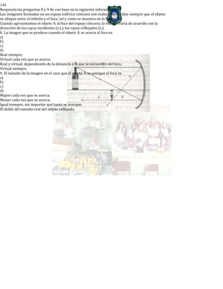 144
Responda las preguntas 8 y 9 de con base en la siguiente información:
Las imágenes formadas en un espejo esférico cóncavo son reales e invertidas siempre que el objeto
se ubique entre el infinito y el foco, tal y como se muestra en la figura.
Cuando aproximamos el objeto A al foco del espejo cóncavo, la imagen varía de acuerdo con la
dirección de los rayos incidentes (rj) y los rayos reflejados (rr).
8. La imagen que se produce cuando el objeto A se acerca al foco es
a)
b)
c)
d)
Real siempre.
Virtual cada vez que se acerca.
Real y virtual, dependiendo de la distancia a la que se encuentre del foco.
Virtual siempre.
9. El tamaño de la imagen en el caso que el objeto A se acerque al foco es
a)
b)
c)
d)
Mayor cada vez que se acerca.
Menor cada vez que se acerca.
Igual siempre, sin importar qué tanto se acerque.
El doble del tamaño real del objeto reflejado.
 