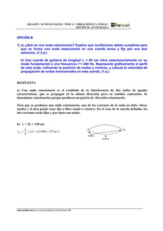 ARAGÓN / JUNIO 05 LOGSE / FÍSICA / VIBRACIONES Y ONDAS /
OPCIÓN B / ACTIVIDAD 1
www.profes.net es un servicio gratuito de Ediciones SM
OPCIÓN B
1) a) ¿Qué es una onda estacionaria? Explica qué condiciones deben cumplirse para
que se forme una onda estacionaria en una cuerda tensa y fija por sus dos
extremos. (1,5 p.)
b) Una cuerda de guitarra de longitud L = 65 cm vibra estacionariamente en su
modo fundamental a una frecuencia f = 440 Hz. Representa gráficamente el perfil
de esta onda, indicando la posición de nodos y vientres, y calcula la velocidad de
propagación de ondas transversales en esta cuerda. (1 p.)
RESPUESTA
a) Una onda estacionaria es el resultado de la interferencia de dos ondas de iguales
características, que se propagan en la misma dirección pero en sentidos contrarios. Se
denominan estacionarias porque producen un patrón de vibración estacionario.
Para que se produzca una onda estacionaria, uno de los extremos de la onda no debe vibrar
(nodo) y el otro puede estar fijo o libre (nodo o vientre). En el caso de la cuerda definida, los
dos extremos están fijos y por tanto son nodos.
b) λ = 2L = 130 cm
s/m572440·3,1fλ
T
λ
vp ====
nodos
vientre
 