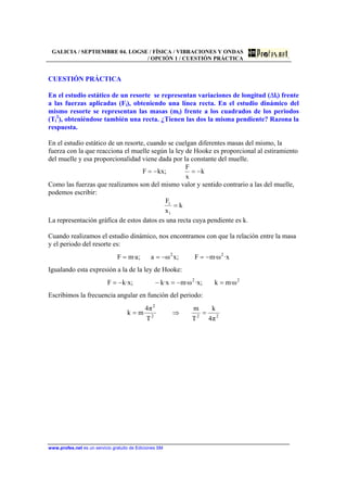 GALICIA / SEPTIEMBRE 04. LOGSE / FÍSICA / VIBRACIONES Y ONDAS
/ OPCIÓN 1 / CUESTIÓN PRÁCTICA
www.profes.net es un servicio gratuito de Ediciones SM
CUESTIÓN PRÁCTICA
En el estudio estático de un resorte se representan variaciones de longitud (∆li) frente
a las fuerzas aplicadas (Fi), obteniendo una línea recta. En el estudio dinámico del
mismo resorte se representan las masas (mi) frente a los cuadrados de los periodos
(Ti
2
), obteniéndose también una recta. ¿Tienen las dos la misma pendiente? Razona la
respuesta.
En el estudio estático de un resorte, cuando se cuelgan diferentes masas del mismo, la
fuerza con la que reacciona el muelle según la ley de Hooke es proporcional al estiramiento
del muelle y esa proporcionalidad viene dada por la constante del muelle.
k
x
F
;kxF −=−=
Como las fuerzas que realizamos son del mismo valor y sentido contrario a las del muelle,
podemos escribir:
k
x
F
i
i
=
La representación gráfica de estos datos es una recta cuya pendiente es k.
Cuando realizamos el estudio dinámico, nos encontramos con que la relación entre la masa
y el periodo del resorte es:
x·ω·mF;xωa;a·mF 22
−=−==
Igualando esta expresión a la de la ley de Hooke:
22
ω·mk;x·ω·mx·k;x·kF =−=−−=
Escribimos la frecuencia angular en función del periodo:
222
2
π4
k
T
m
T
π4
mk =⇒=
 