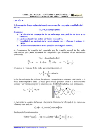CASTILLA LA MANCHA / SEPTIEMBRE 04. LOGSE / FÍSICA /
VIBRACIONES Y ONDAS / OPCIÓN B / CUESTIÓN 1
www.profes.net es un servicio gratuito de Ediciones SM
OPCIÓN B
1.- La ecuación de una onda estacionaria en una cuerda, expresada en unidades del
S.I., es:
y(x,t)=0,2sen(πx)cos(40πt)
determina:
a) La velocidad de propagación de las ondas cuya superposición da lugar a esa
vibración.
b) La distancia entre un nodo y un vientre consecutivo.
c) Velocidad de un partícula de la cuerda situada en x = 1,5cm en el instante t =
1,125s.
d) La aceleración máxima de dicha partícula en cualquier instante.
a) Comparamos la ecuación del enunciado con la ecuación general de las ondas
estacionarias para poder reconocer las magnitudes que describen dicho movimiento
ondulatorio.
( ) ( ) ( )
s
20
1
40
2
Tπ40
T
π2
;m2λπ
λ
π2
tωcoskxAsen2t,xy
==⇒==⇒=
=
El valor de la velocidad de las ondas que se superpusieron es:
s/m40
20
1
2
T
λ
vp ===
b) La distancia entre dos nodos o dos vientres consecutivos en una onda estacionaria es la
mitad de la longitud de onda. De modo que si lo que queremos saber es la distancia entre
un nodo y un vientre consecutivos tendremos que dividir la longitud de onda entre cuatro.
m5,0
4
2
4
λ
d v,n ===
vientres
dn,v
nodos
c) Derivando la ecuación de la onda estacionaria obtenemos la velocidad de los puntos que
vibran en cada posición.
( ) ( ) ( )[ ] π40·tπ40senxπsen·2,0t,xv −=
Sustituyendo los valores dados:
( ) ( ) s/m0π40
8
9
senπ10·5,1sen·π40·2,0125,1;10·5,1v 22
=⎥
⎦
⎤
⎢
⎣
⎡
⎟
⎠
⎞
⎜
⎝
⎛
−= −−
 
