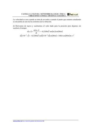 CASTILLA LA MANCHA / SEPTIEMBRE 04. LOGSE / FÍSICA /
VIBRACIONES Y ONDAS / OPCIÓN B / CUESTIÓN 1
www.profes.net es un servicio gratuito de Ediciones SM
La velocidad es cero cuando se trata de un nodo o cuando el punto que estamos estudiando
se encuentra en uno de los extremos de la vibración.
d) Derivamos de nuevo y sustituimos el valor dado para la posición pero dejamos sin
sustituir el tiempo:
( ) ( ) ( ) ( ) ( )
( ) ( ) ( ) ( ) ( ) 2222
2
s/mtπ40·cos8,148tπ40cosπ10·5,1senπ40·2,0t,10·5,1a
tπ40cosxπsenπ40·2,0
dt
t,xdv
t,xa
=−=
−==
−−
 