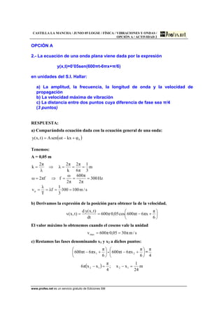 CASTILLA LA MANCHA / JUNIO 05 LOGSE / FÍSICA / VIBRACIONES Y ONDAS /
OPCIÓN A / ACTIVIDAD 2
www.profes.net es un servicio gratuito de Ediciones SM
OPCIÓN A
2.- La ecuación de una onda plana viene dada por la expresión
y(x,t)=0’05sen(600πt-6πx+π/6)
en unidades del S.I. Hallar:
a) La amplitud, la frecuencia, la longitud de onda y la velocidad de
propagación
b) La velocidad máxima de vibración
c) La distancia entre dos puntos cuya diferencia de fase sea π/4
(3 puntos)
RESPUESTA:
a) Comparándola ecuación dada con la ecuación general de una onda:
( )0φkxtωsenA)t,x(y +−=
Tenemos:
A = 0,05 m
m
3
1
π6
π2
k
π2
λ
λ
π2
k ===⇒=
Hz300
π2
π600
π2
ω
ffπ2ω ===⇒=
s/m100300·
3
1
fλ
T
λ
vp ====
b) Derivamos la expresión de la posición para obtener la de la velocidad.
⎟
⎠
⎞
⎜
⎝
⎛
+−==
6
π
xπ6tπ600cos05,0·π600
dt
)t,x(yd
)t,x(v
El valor máximo lo obtenemos cuando el coseno vale la unidad
s/mπ3005,0·π600vmax ==
c) Restamos las fases denominando x1 y x2 a dichos puntos:
⎟
⎠
⎞
⎜
⎝
⎛
+−
6
π
xπ6tπ600 1 - ⎟
⎠
⎞
⎜
⎝
⎛
+−
6
π
xπ6tπ600 2 =
4
π
( ) m
24
1
xx;
4
π
xxπ6 1212 =−=−
 