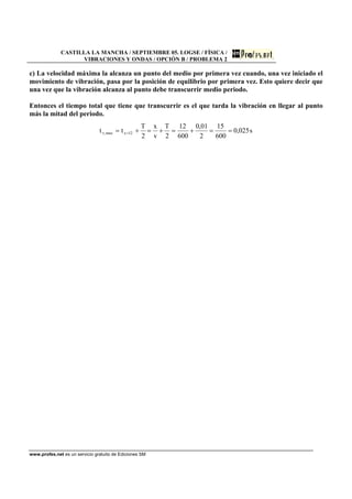 CASTILLA LA MANCHA / SEPTIEMBRE 05. LOGSE / FÍSICA /
VIBRACIONES Y ONDAS / OPCIÓN B / PROBLEMA 2
www.profes.net es un servicio gratuito de Ediciones SM
c) La velocidad máxima la alcanza un punto del medio por primera vez cuando, una vez iniciado el
movimiento de vibración, pasa por la posición de equilibrio por primera vez. Esto quiere decir que
una vez que la vibración alcanza al punto debe transcurrir medio periodo.
Entonces el tiempo total que tiene que transcurrir es el que tarda la vibración en llegar al punto
más la mitad del periodo.
s025,0
600
15
2
01,0
600
12
2
T
v
x
2
T
tt 12xmax,v ==+=+=+= =
 